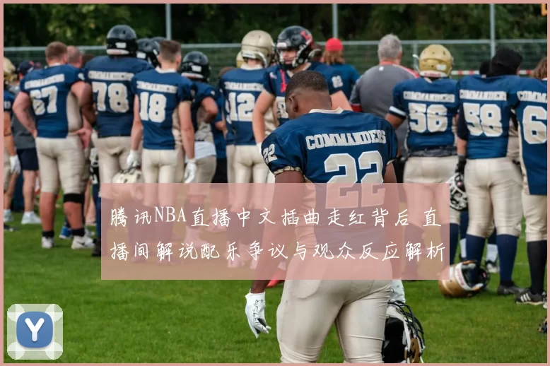 腾讯NBA直播中文插曲走红背后 直播间解说配乐争议与观众反应解析