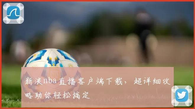 新浪nba直播客户端下载，超详细攻略助你轻松搞定