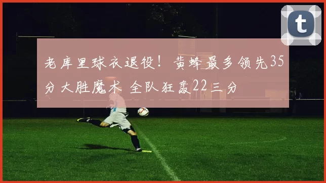 老库里球衣退役！黄蜂最多领先35分大胜魔术 全队狂轰22三分