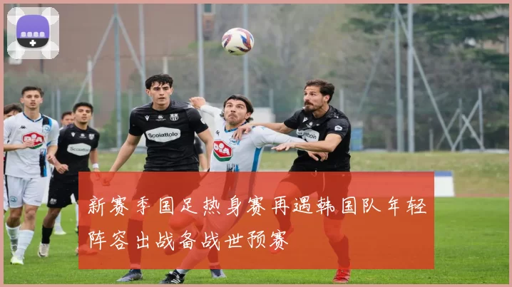 新赛季国足热身赛再遇韩国队年轻阵容出战备战世预赛