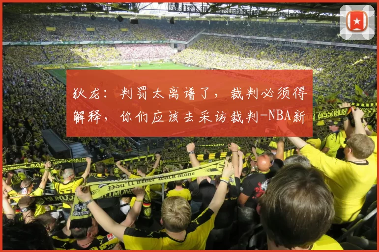 狄龙：判罚太离谱了，裁判必须得解释，你们应该去采访裁判-NBA新闻