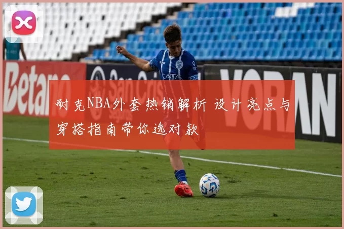 耐克NBA外套热销解析 设计亮点与穿搭指南带你选对款