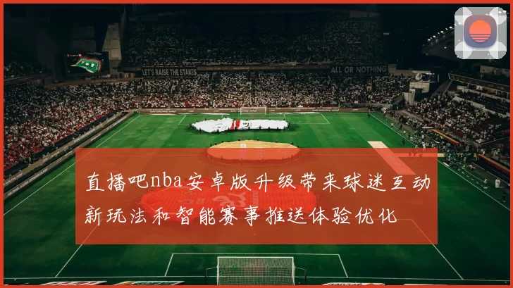 直播吧nba安卓版升级带来球迷互动新玩法和智能赛事推送体验优化