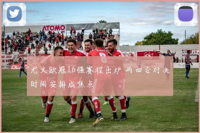 尤文欧冠16强赛程出炉 两回合对决时间安排成焦点