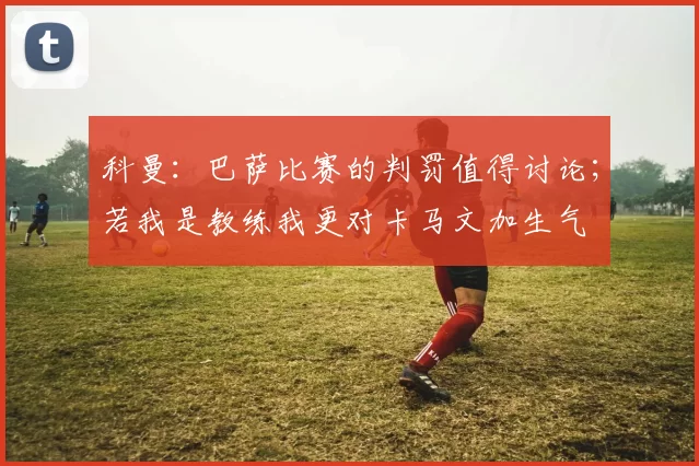 科曼：巴萨比赛的判罚值得讨论；若我是教练我更对卡马文加生气