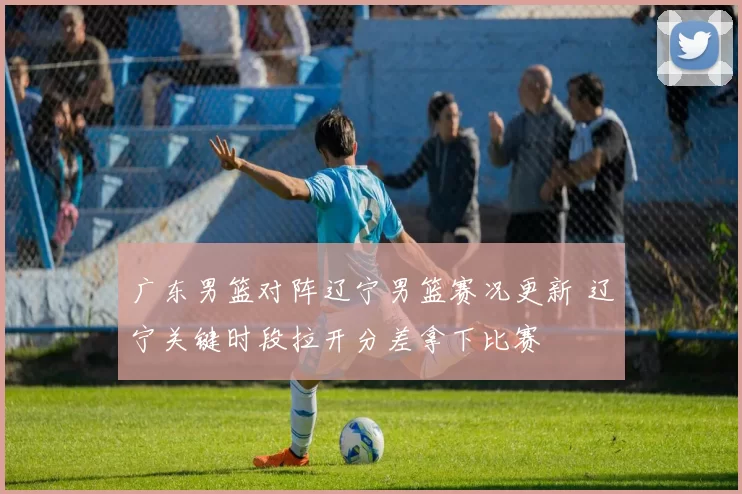 广东男篮对阵辽宁男篮赛况更新 辽宁关键时段拉开分差拿下比赛