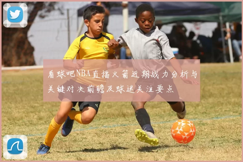 看球吧NBA直播火箭近期战力分析与关键对决前瞻及球迷关注要点