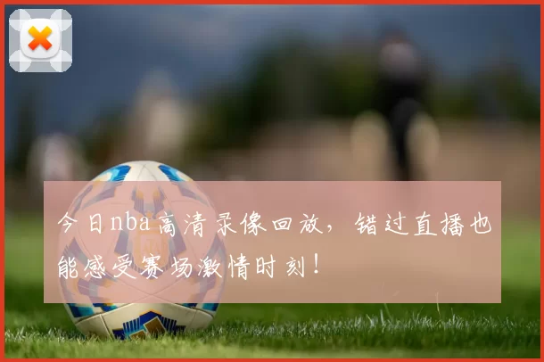 今日nba高清录像回放,错过直播也能感受赛场激情时刻!