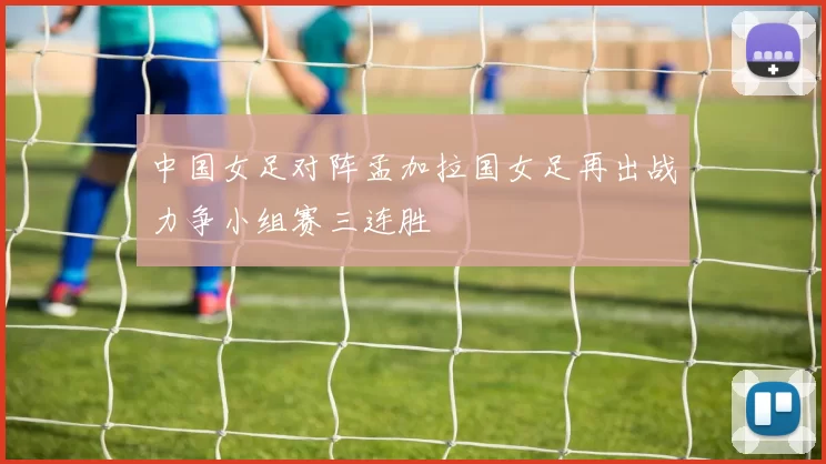 中国女足对阵孟加拉国女足再出战力争小组赛三连胜
