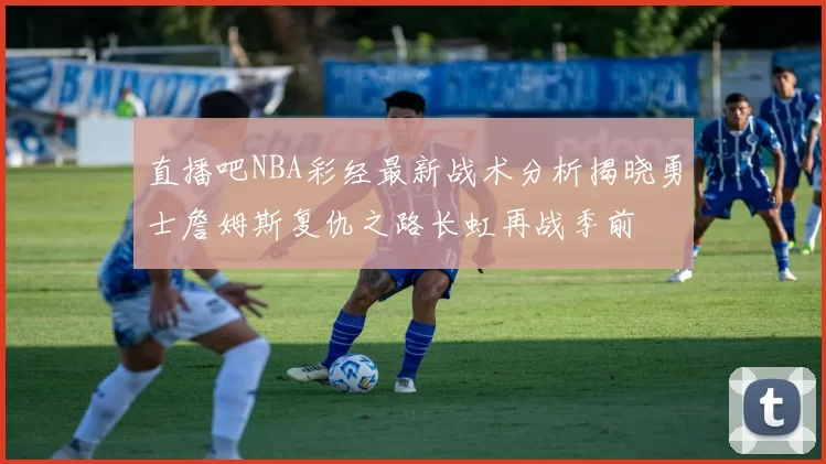 直播吧NBA彩经最新战术分析揭晓勇士詹姆斯复仇之路长虹再战季前