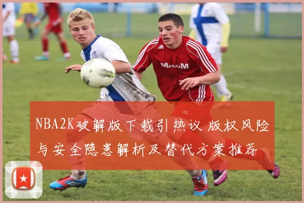 NBA2K破解版下载引热议 版权风险与安全隐患解析及替代方案推荐