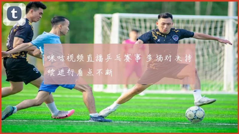 咪咕视频直播乒乓赛事 多场对决持续进行看点不断