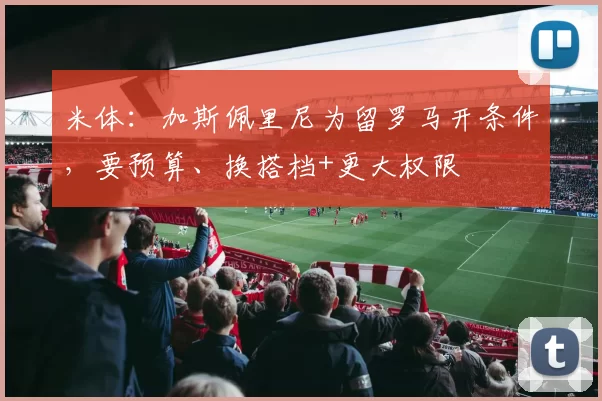 米体：加斯佩里尼为留罗马开条件，要预算、换搭档+更大权限