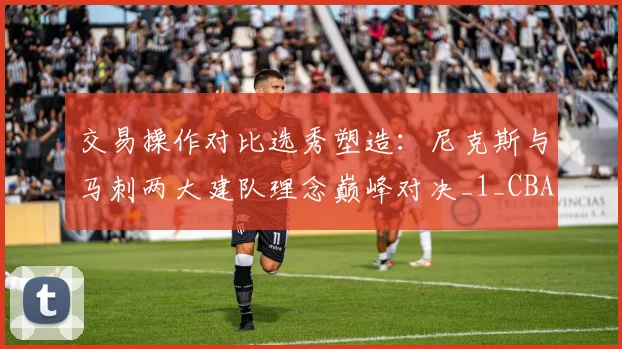 交易操作对比选秀塑造：尼克斯与马刺两大建队理念巅峰对决_1_CBA_NBA